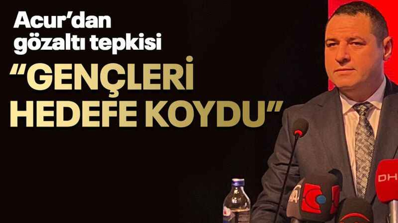 Acur’dan gözaltı tepkisi “Gençleri hedefe koydu”